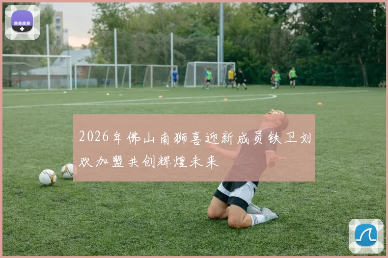 2026年佛山南狮喜迎新成员铁卫刘欢加盟共创辉煌未来