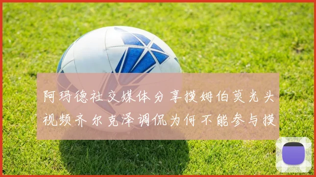 阿玛德社交媒体分享摸姆伯莫光头视频齐尔克泽调侃为何不能参与摸头活动