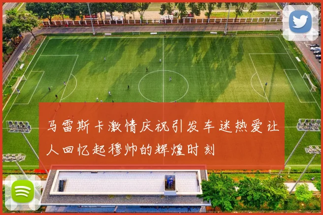 马雷斯卡激情庆祝引发车迷热爱让人回忆起穆帅的辉煌时刻