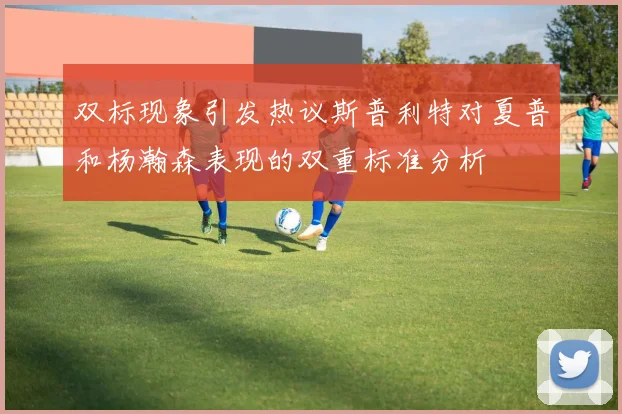 双标现象引发热议斯普利特对夏普和杨瀚森表现的双重标准分析