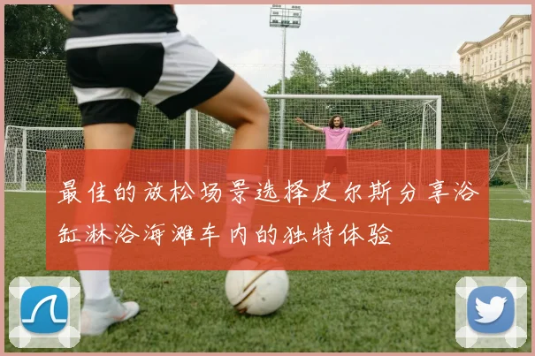 最佳的放松场景选择皮尔斯分享浴缸淋浴海滩车内的独特体验