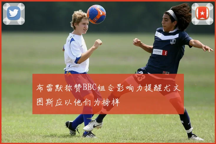 布雷默称赞BBC组合影响力提醒尤文图斯应以他们为榜样
