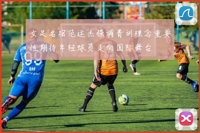 女足名宿范运杰强调青训理念重要性期待年轻球员走向国际舞台