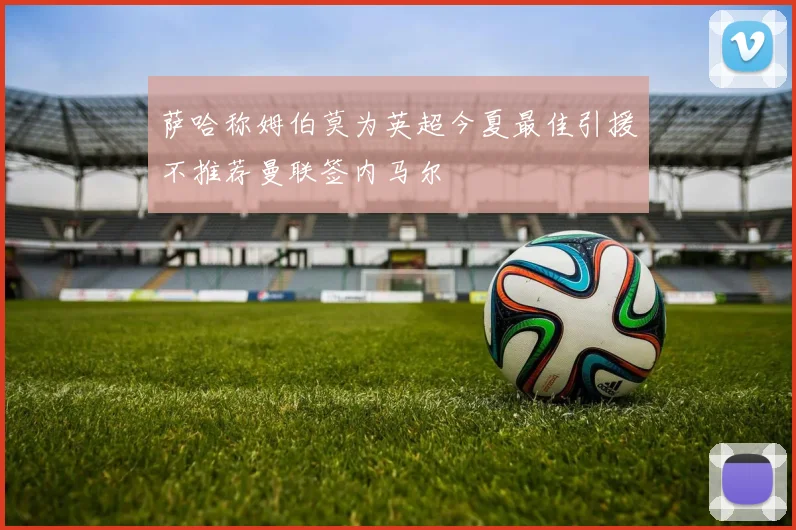 萨哈称姆伯莫为英超今夏最佳引援不推荐曼联签内马尔