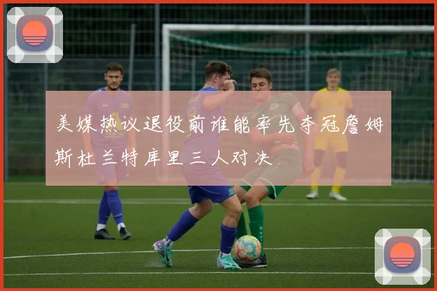 美媒热议退役前谁能率先夺冠詹姆斯杜兰特库里三人对决